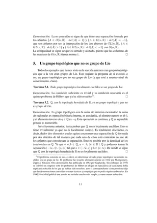 Demostraci´ n. La no conexi´ n se sigue de que tiene una separaci´ n formada por
            o                o                                    o
los abiertos {A ∈ O(n, R) : det(A) = 1} y {A ∈ O(n, R) : det(A) = −1},
que son abiertos por ser la intersecci´ n de los dos abiertos de GL(n, R), {A ∈
                                      o
GL(n, R) : det(A)  1} y {A ∈ GL(n, R) : det(A)  −1} con O(n, R).
La compacidad se sigue de que es cerrado y acotado, puesto que las columnas de
las matrices de O(n, R) tienen norma 1.


5.     Un grupo topol´ gico que no es grupo de Lie
                     o
    Todos los ejemplos que hemos visto en la secci´ n anterior eran grupos topol´ gi-
                                                  o                             o
cos que a la vez eran grupos de Lie. Esto sugiere la pregunta de si existir´ ,o a
no, un grupo topol´ gico que no sea grupo de Lie (y que est´ a nuestro nivel de
                  o                                             e
conocimiento, claro).

Teorema 5.1. Todo grupo topol´ gico localmente eucl´deo es un grupo de Lie.
                             o                     ı

Demostraci´ n. La condici´ n suﬁciente es trivial y la condici´ n necesaria es el
           o              o                                   o
quinto problema de Hilbert que ya ha sido resuelto21 .

Teorema 5.2. Q, con la topolog´a heredada de R, es un grupo topol´ gico que no
                              ı                                  o
es grupo de Lie.

Demostraci´ n. Es grupo topol´ gico con la suma de n´ meros racionales: la suma
             o                  o                        u
de racionales es operaci´ n binaria interna, es asociativa, el elemeto neutro es el 0,
                         o
y el elemento inverso de q ∈ Q es −q. Esta operaci´ n es continua, y Q es separable
                                                    o
porque es numerable.
     Por el teorema anterior, basta probar que Q no es localmente eucl´deo. Eso se
                                                                         ı
tiene trivialmente ya que no es localmente conexo. Es totalmente disconexo, es
decir, dados dos elementos cuales quiera encuentro una separaci´ n de Q formada
                                                                    o
por dos abiertos de tal manera que cada uno de ellos est´ contenido en uno de
                                                              a
los abiertos que constituyen la separaci´ n. Esto es posible por la densidad de los
                                         o
irracionales en Q. Ya que si a, b ∈ Q, a  b, ∃c ∈ R  Q y podemos tomar la
separaci´ n (−∞, c) ∪ (c, ∞) tal que a ∈ (−∞, c) y b ∈ (c, ∞). De donde se sigue
         o
que Q con la topolog´a heredada de R no es localmente eucl´deo.
                      ı                                         ı
  21
     El problema consist´a en eso, es decir, en determinar si todo grupo topol´ gico localmente eu-
                           ı                                                     o
cl´deo era un grupo de lie. El problema fue resuelto aﬁrmantivamente en 1952 por Montgomery,
  ı
Zippin y Gleason. Otra demostaci´ n fue publicada en 1962 por Kaplansky. Sin embargo, en 1976
                                    o
se celebr´ un congreso sobe los problemas de Hilbert en el que un especialista de cada rama deb´a
         o                                                                                          ı
explicarla soluci´ n de los que ya hab´an sido resueltos, pero el correspondiente a este problema dijo
                 o                    ı
que las demostraciones conocidas eran tan t´ cnicas y complejar que no pod´a siquiera esbozarlas. En
                                             e                               ı
1990 Hirschfeld public´ una prueba no est´ ndar mucho m´ s simple y cuanto menos esbozable.
                         o                  a               a



                                                 11
 