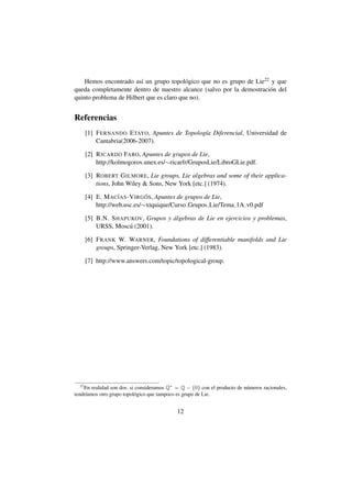Hemos encontrado as´ un grupo topol´ gico que no es grupo de Lie22 y que
                        ı                 o
queda completamente dentro de nuestro alcance (salvo por la demostraci´ n del
                                                                      o
quinto problema de Hilbert que es claro que no).


Referencias
       [1] F ERNANDO E TAYO, Apuntes de Topolog´a Diferencial, Universidad de
                                               ı
           Cantabria(2006-2007).

       [2] R ICARDO FARO, Apuntes de grupos de Lie,
           http://kolmogorov.unex.es/∼ricarfr/GruposLie/LibroGLie.pdf.

       [3] ROBERT G ILMORE, Lie groups, Lie algebras and some of their applica-
           tions, John Wiley  Sons, New York [etc.] (1974).

       [4] E. M AC´AS -V IRG OS, Apuntes de grupos de Lie,
                    I         ´
           http://web.usc.es/∼xtquique/Curso Grupos Lie/Tema 1A v0.pdf

       [5] B.N. S HAPUKOV, Grupos y algebras de Lie en ejercicios y problemas,
                                    ´
           URSS, Mosc´ (2001).
                      u

       [6] F RANK W. WARNER, Foundations of differentiable manifolds and Lie
           groups, Springer-Verlag, New York [etc.] (1983).

       [7] http://www.answers.com/topic/topological-group.




  22
    En realidad son dos: si consideramos Q∗ = Q − {0} con el producto de n´ meros racionales,
                                                                          u
tendr´amos otro grupo topol´ gico que tampoco es grupo de Lie.
     ı                     o


                                             12
 