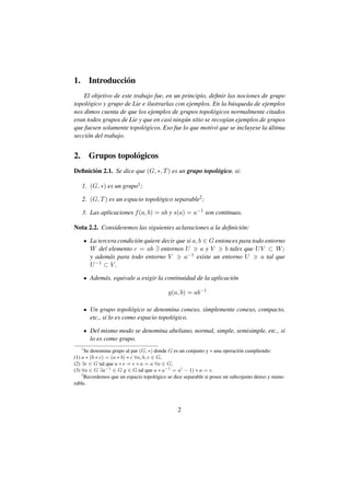 1.       Introducci´ n
                   o
    El objetivo de este trabajo fue, en un principio, deﬁnir las nociones de grupo
topol´ gico y grupo de Lie e ilustrarlas con ejemplos. En la b´ squeda de ejemplos
     o                                                         u
nos dimos cuenta de que los ejemplos de grupos topol´ gicos normalmente citados
                                                        o
eran todos grupos de Lie y que en casi ning´ n sitio se recog´an ejemplos de grupos
                                            u                ı
que fuesen solamente topol´ gicos. Eso fue lo que motiv´ que se incluyese la ultima
                            o                            o                    ´
secci´ n del trabajo.
     o


2. Grupos topol´ gicos
               o
Deﬁnici´ n 2.1. Se dice que (G, ∗, T ) es un grupo topol´ gico, si:
       o                                                o

     1. (G, ∗) es un grupo1 ;

     2. (G, T ) es un espacio topol´ gico separable2 ;
                                   o

     3. Las aplicaciones f (a, b) = ab y s(a) = a−1 son continuas.

Nota 2.2. Consideremos las siguientes aclaraciones a la deﬁnici´ n:
                                                               o

         La tercera condici´ n quiere decir que si a, b ∈ G entonces para todo entorno
                           o
         W del elemento c = ab ∃ entornos U            ayV      b tales que U V ⊂ W ;
         y adem´ s para todo entorno V
                a                              a−1 existe un entorno U        a tal que
         U −1 ⊂ V .


         Adem´ s, equivale a exigir la continuidad de la aplicaci´ n
             a                                                   o

                                           g(a, b) = ab−1

         Un grupo topol´ gico se denomina conexo, simplemente conexo, compacto,
                           o
         etc., si lo es como espacio topol´ gico.
                                          o

         Del mismo modo se denomina abeliano, normal, simple, semisimple, etc., si
         lo es como grupo.
     1
      Se denomina grupo al par (G, ∗) donde G es un conjunto y ∗ una operaci´ n cumpliendo:
                                                                              o
(1) a ∗ (b ∗ c) = (a ∗ b) ∗ c ∀a, b, c ∈ G,
(2) ∃e ∈ G tal que a ∗ e = e ∗ a = a ∀a ∈ G,
(3) ∀a ∈ G ∃a−1 ∈ G g ∈ G tal que a ∗ a−1 = a( − 1) ∗ a = e.
    2
      Recordemos que un espacio topol´ gico se dice separable si posee un subcojunto denso y nume-
                                        o
rable.




                                                2
 