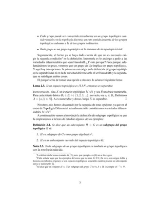 Cada grupo puede ser convertido trivialmente en un grupo topol´ gico con-
                                                                           o
       sider´ ndolo con la topolog´a discreta; en este sentido,la teor´a de los grupos
            a                     ı                                   ı
       topol´ gicos subsume a la de los grupos ordinarios.
            o

       Todo grupo es un grupo topol´ gico si lo dotamos de la topolog´a trivial.
                                   o                                 ı

    Seguramente, el lector ya se haya dado cuenta de que no es necesario exi-
gir la segunda condici´ n3 en la deﬁnici´ n. Imponerla es lo an´ logo a pedir a las
                        o                 o                        a
variedades diferenciables que sean Hausdorff. ¿Y esto por qu´ ? Pues porque, ade-
                                                                 e
lant´ ndonos un poco, veremos que ser grupo de Lie implica ser grupo topol´ gico.
    a                                                                           o
Y aqu´ hay dos opciones: la primera es no exigir en la deﬁnici´ n de grupo topol´ gi-
       ı                                                        o                 o
co la separabilidad ni en la de variedad diferenciable el ser Hausdorff; y la segunda,
que se satisfagan ambas cosas.
    El porqu´ se ha de tomar una opci´ n u otra nos lo aclara el siguiente lema:
             e                          o

Lema 2.3. Si un espacio topol´ gico es IIAN , entonces es separable.
                             o

Demostraci´ n. Sea X un espacio topol´ gico IIAN y sea B una base numerable.
           o                             o
Para cada abierto b´ sico Bi ∈ B, i ∈ {1, 2, 3, ...}, no vac´o, sea ai ∈ Bi . Deﬁnimos
                   a                                        ı
A = {ai /i ∈ N}. A es numerable y denso, luego X es separable.

    Nosotros, nos hemos decantado por la segunda de estas opciones ya que en el
curso de Topolog´a Diferencial actualmente s´ lo consideramos variedades diferen-
                 ı                           o
ciables IIAN 4 .
    A continuaci´ n vamos a introducir la deﬁnici´ n de subgrupo topol´ gico ya que
                 o                               o                    o
la emplearemos a la hora de estudiar algunos de los ejemplos:

Deﬁnici´ n 2.4. Se dice que un subconjunto H ⊂ G es un subgrupo del grupo
         o
topol´ gico G si:
     o

   1. H es subgrupo de G como grupo algebraico5 ;

   2. H es un subconjunto cerrado del espacio topol´ gico G.
                                                   o

Nota 2.5. Todo subgrupo de un grupo topol´ gico es tambi´ n un grupo topol´ gico
                                         o              e                 o
con la topolog´a inducida.
              ı
   3
      La deﬁnici´ n la hemos tomado de [5], pero, por ejemplo, en [6] no se lo exigen.
                 o
   4
      Cabe se˜ alar aqu´ que los ejemplos del curso que no eran IIAN , (la recta con origen doble y
              n         ı
la recta con inﬁnitos or´genes) s´ son espacios topol´ gicos separables (ambos poseen un subconjunto
                          ı      ı                   o
denso y numerable: Q.
    5
      Se dice que un conjunto H ⊂ G es subgrupo del grupo G si ∀a, b ∈ H se cumple ab−1 ∈ H.




                                                 3
 