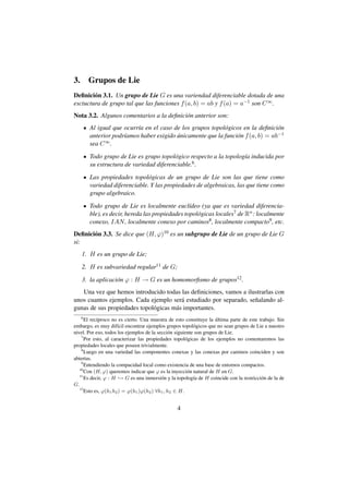 3.       Grupos de Lie
Deﬁnici´ n 3.1. Un grupo de Lie G es una variendad diferenciable dotada de una
        o
esctuctura de grupo tal que las funciones f (a, b) = ab y f (a) = a−1 son C ∞ .
Nota 3.2. Algunos comentarios a la deﬁnici´ n anterior son:
                                          o
         Al igual que ocurr´a en el caso de los grupos topol´ gicos en la deﬁnici´ n
                           ı                                o                     o
         anterior podr´amos haber exigido unicamente que la funci´ n f (a, b) = ab−1
                      ı                   ´                      o
         sea C ∞ .

         Todo grupo de Lie es grupo topol´ gico respecto a la topolog´a inducida por
                                          o                          ı
         su estructura de variedad diferenciable.6 .

         Las propiedades topol´ gicas de un grupo de Lie son las que tiene como
                                o
         variedad diferenciable. Y las propiedades de algebraicas, las que tiene como
         grupo algebraico.

         Todo grupo de Lie es localmente eucl´deo (ya que es variedad diferencia-
                                                  ı
         ble), es decir, hereda las propiedades topol´ gicas locales7 de Rn : localmente
                                                     o
         conexo, IAN , localmente conexo por caminos8 , localmente compacto9 , etc.
Deﬁnici´ n 3.3. Se dice que (H, ϕ)10 es un subgrupo de Lie de un grupo de Lie G
       o
si:
     1. H es un grupo de Lie;

     2. H es subvariedad regular11 de G;

     3. la aplicaci´ n ϕ : H → G es un homomorﬁsmo de grupos12 .
                   o
   Una vez que hemos introducido todas las deﬁniciones, vamos a ilustrarlas con
unos cuantos ejemplos. Cada ejemplo ser´ estudiado por separado, se˜ alando al-
                                          a                        n
gunas de sus propiedades topol´ gicas m´ s importantes.
                              o        a
     6
                                                                     ´
      El rec´proco no es cierto. Una muestra de esto constituye la ultima parte de este trabajo. Sin
            ı
embargo, es muy dif´cil encontrar ejemplos grupos topol´ gicos que no sean grupos de Lie a nuestro
                      ı                                    o
nivel. Por eso, todos los ejemplos de la secci´ n siguiente son grupos de Lie.
                                              o
    7
      Por esto, al caracterizar las propiedades topol´ gicas de los ejemplos no comentaremos las
                                                       o
propiedades locales que poseen trivialmente.
    8
      Luego en una variedad las componentes conexas y las conexas por caminos coinciden y son
abiertas.
    9
      Entendiendo la compacidad local como existencia de una base de entornos compactos.
   10
      Con (H, ϕ) queremos indicar que ϕ es la inyecci´ n natural de H en G.
                                                        o
   11
      Es decir, ϕ : H → G es una inmersi´ n y la topolog´a de H coincide con la restricci´ n de la de
                                           o               ı                             o
G.
   12
      Esto es, ϕ(h1 h2 ) = ϕ(h1 )ϕ(h2 ) ∀h1 , h2 ∈ H.


                                                 4
 