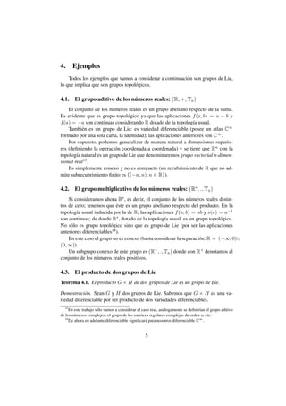 4.     Ejemplos
    Todos los ejemplos que vamos a considerar a continuaci´ n son grupos de Lie,
                                                          o
lo que implica que son grupos topol´ gicos.
                                   o

4.1.                             ´
        El grupo aditivo de los numeros reales: (R, +, Tu )
    El conjunto de los n´ meros reales es un grupo abeliano respecto de la suma.
                         u
Es evidente que es grupo topol´ gico ya que las aplicaciones f (a, b) = a − b y
                                 o
f (a) = −a son continuas considerando R dotado de la topolog´a usual.
                                                                 ı
    Tambi´ n es un grupo de Lie: es variedad diferenciable (posee un atlas C∞
          e
formado por una sola carta, la identidad); las aplicaciones anteriores son C∞ .
    Por supuesto, podemos generalizar de manera natural a dimensiones superio-
res (deﬁniendo la operaci´ n coordenada a coordenada) y se tiene que Rn con la
                           o
topolog´a natural es un grupo de Lie que denominaremos grupo vectorial n-dimen-
        ı
sional real13 .
    Es simplemente conexo y no es compacto (un recubrimiento de R que no ad-
mite subrecubrimiento ﬁnito es {(−n, n); n ∈ R}).

4.2.    El grupo multiplicativo de los numeros reales: (R∗ , ., Tu )
                                        ´
    Si consideramos ahora R∗ , es decir, el conjunto de los n´ meros reales distin-
                                                               u
                            ´
tos de cero; tenemos que este es un grupo abeliano respecto del producto. En la
topolog´a usual inducida por la de R, las aplicaciones f (a, b) = ab y s(a) = a−1
        ı
son continuas; de donde R∗ , dotado de la topolog´a usual, es un grupo topol´ gico.
                                                  ı                           o
No s´ lo es grupo topol´ gico sino que es grupo de Lie (por ser las aplicaciones
     o                   o
anteriores diferenciables14 ).
    En este caso el grupo no es conexo (basta considerar la separaci´ n: R = (−∞, 0)∪
                                                                    o
(0, ∞)).
    Un subgrupo conexo de este grupo es (R+ , ., Tu ) donde con R+ denotamos al
conjunto de los n´ meros reales positivos.
                  u

4.3. El producto de dos grupos de Lie
Teorema 4.1. El producto G × H de dos grupos de Lie es un grupo de Lie.

Demostraci´ n. Sean G y H dos grupos de Lie. Sabemos que G × H es una va-
            o
riedad diferenciable por ser producto de dos variedades diferenciables.
  13
      En este trabajo s´ lo vamos a considerar el caso real, an´ logamente se deﬁnir´an el grupo aditivo
                       o                                       a                    ı
de los n´ meros complejos, el grupo de las matrices regulares complejas de orden n, etc.
         u
   14
      De ahora en adelante diferenciable signiﬁcar´ para nosotros diferenciable C∞ .
                                                    a


                                                   5
 