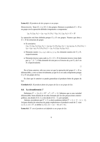 Lema 4.2. El producto de dos grupos es un grupo.

Demostraci´ n. Sean (G, ∗) y (H, ♦) dos grupos. Entonces su producto G × H es
           o
un grupo con la operaci´ n deﬁnida componente a componente:
                       o

         (g1 , h1 )(g2 , h2 ) = (g1 ∗ g2 , h1 ♦h2 ) ∀(g1 , h1 ), (g2 , h2 ) ∈ G × H

La operaci´ n est´ bien deﬁnida porque G y H son grupos. Veamos que dota a
          o      a
G × H de estructura de grupo:

       Es asociativa:
       ((g1 , h1 )(g2 , h2 ))(g3 , h3 ) = (g1 ∗g2 , h1 ♦h2 )(g3 , h3 ) = (g1 ∗g2 ∗g3 , h1 ♦h2 ♦h3 ) =
       (g1 ∗ (g2 ∗ g3 ), h1 ♦(h2 ♦h3 )) = (g1 , h1 )((g2 , h2 )(g3 , h3 )).

       Elemento neutro: (eG , eH ), con eG y eH los elemento neutros de G y H,
       respectivamente.

       Elemento inverso: para cada (g, h) ∈ G × H el elemento inverso viene dado
       por (g −1 , h−1 ). Cada elemento de este par es el inverso de g en G y de h en
       H, respectivamente.



    Por el lema anterior, s´ lo nos resta ver que la operaci´ n del grupo G × H es
                            o                                o
diferenciable, y esto se tiene trivialmente ya que lo es en cada componente porque
G y H son grupos de Lie.

    Es claro que lo anterior se puede generalizar al producto ﬁnito de grupos de
Lie:

Corolario 4.3. El producto ﬁnito de grupos de Lie es un grupo de Lie.

4.4.   La circunferencia S1
     Deﬁnimos S1 = {(a, b) ∈ R2 : a2 + b2 = 1}. Sabemos que es una variedad
diferenciable: basta dotarla de un atlas formado por las dos proyecciones estereo-
gr´ ﬁcas, una desde el (0, 1) y otra desde el (0, −1), por ejemplo.
  a
     Adem´ s, recordemos que S1 ≈ C, es decir, podemos deﬁnir S1 = {z ∈ C : |z| = 1}.
            a
As´,para dotarla de estructura de grupo emplearemos el producto usual de C: sean
   ı
(a, b), (c, d) ∈ S1 , se deﬁne (a, b)(c, d) = (ac − bd, ad + bc).

Lema 4.4. S1 con el producto as´ deﬁnido es un grupo de Lie.
                               ı



                                              6
 