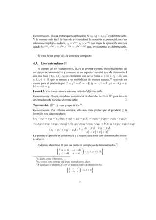 −1
Demostraci´ n. Basta probar que la aplicaci´ n f (z1 , z2 ) = z1 z2 es diferenciable.
           o                                  o
Y la manera m´ s f´ cil de hacerlo es considerar la notaci´ n exponencial para los
                 a a                                          o
n´ meros complejos, es decir, z1 = e
 u                                   iϕ1 , z = eiϕ2 con lo que la aplicaci´ n anterior
                                                                           o
                                            2
queda f (eiϕ1 , eiϕ2 ) = eiϕ1 e−iϕ2 = ei(ϕ1 −ϕ2 ) que, trivialmente, es diferenciable.


       Se trata de un grupo de Lie conexo y compacto.

4.5.     Los cuaterniones H
     El cuerpo de los cuaterniones, H, es el primer ejemplo (hist´ ricamente) de
                                                                 o
un cuerpo no conmutativo y consiste en un espacio vectorial real de dimensi´ n 4
                                                                            o
con una base {1, i, j, k} cuyos elementos son de la forma a + bi + cj + dk con
a, b, c, d ∈ R que se suman y se multiplican de manera natural,15 teniendo en
cuenta para el producto que i2 = j 2 = k 2 = −1; ij = −ji = k; jk = −kj = i;
ki = −ik = j.
Lema 4.5. Los cuaterniones son una variedad diferenciable.
Demostraci´ n. Basta considerar como carta la identidad de H en R4 para dotarlo
            o
de estructura de variedad diferenciable.
Teorema 4.6. (H∗ , .) es un grupo de Lie16 .
Demostraci´ n. Por el lema anterior, s´ lo nos resta probar que el producto y la
             o                        o
inversi´ n son diferenciables:
       o
(x1 + x2 i + x3 j + x4 k)(y1 + y2 i + y3 j + y4 k) = x1 y1 − x2 y2 − x3 y3 − x4 y4 +
+i(x1 y2 +x2 y1 +x3 y4 −x4 y3 )+j(x1 y3 −x2 y4 +x3 y1 +x4 y2 )+k(x1 y4 +x2 y3 −x3 y2 +x4 y1 )
                                              x1 − x2 i − x3 j − x4 k
              (x1 + x2 i + x3 j + x4 k)−1 =
                                                x2 + x2 + x2 + x2
                                                 1     2     3    4
La primera expresi´ n es polin´ mica y la segunda racional con denominador distin-
                  o            o
to de cero.
       Podemos identiﬁcar H con las matrices complejas de dimensi´ n dos17 :
                                                                 o
                              a + bi −c − di
                                                          : a, b, c, d ∈ R
                              c − di a − bi
  15
     Es decir, como polinomios.
  16
     Excluimos el 0, para que sea grupo multiplicativo, claro.
  17
     Al igual que se identiﬁca C con las matrices reales de dimensi´ n dos:
                                                                   o
                                                                 
                                         a     b
                                                       : a, b ∈ R
                                         −b    a



                                                   7
 