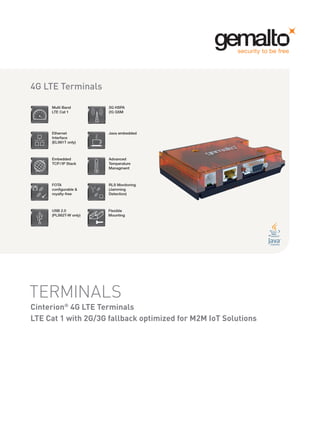TERMINALS
Cinterion®
4G LTE Terminals
LTE Cat 1 with 2G/3G fallback optimized for M2M IoT Solutions
3G HSPA
2G GSM
Ethernet
Interface
(ELS61T only)
Java embedded
Embedded
TCP / IP Stack
Advanced
Temperature
Managment
Multi Band
LTE Cat 1
RLS Monitoring
(Jamming
Detection)
4G LTE Terminals
FOTA
configurable &
royalty-free
USB 2.0
(PLS62T-W only)
Flexible
Mounting
 