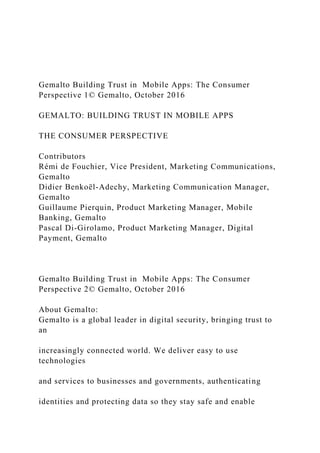 Gemalto Building Trust in Mobile Apps: The Consumer
Perspective 1© Gemalto, October 2016
GEMALTO: BUILDING TRUST IN MOBILE APPS
THE CONSUMER PERSPECTIVE
Contributors
Rémi de Fouchier, Vice President, Marketing Communications,
Gemalto
Didier Benkoël-Adechy, Marketing Communication Manager,
Gemalto
Guillaume Pierquin, Product Marketing Manager, Mobile
Banking, Gemalto
Pascal Di-Girolamo, Product Marketing Manager, Digital
Payment, Gemalto
Gemalto Building Trust in Mobile Apps: The Consumer
Perspective 2© Gemalto, October 2016
About Gemalto:
Gemalto is a global leader in digital security, bringing trust to
an
increasingly connected world. We deliver easy to use
technologies
and services to businesses and governments, authenticating
identities and protecting data so they stay safe and enable
 