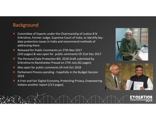 5
Background
Committee of Experts under the Chairmanship of Justice B N
Srikrishna, Former Judge, Supreme Court of India, to identify key
data protection issues in India and recommend methods of
addressing them.
Released for Public Comments on 27th Nov 2017
(243 pages) & was open for public comments till 31st Dec 2017
The Personal Data Protection Bill, 2018 Draft submitted by
Srikrishna to Ravishankar Prasad on 27th July (62 pages)
Was open for public comments till mid Oct 2018
Parliament Process pending - hopefully in the Budget Session
2019
A Free and Fair Digital Economy, Protecting Privacy, Empowering
Indians another report (213 pages)
 