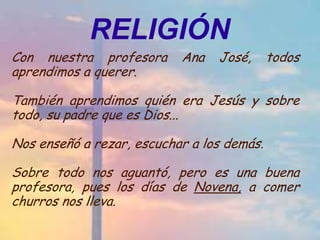 RELIGIÓN
Con nuestra profesora      Ana   José,      todos
aprendimos a querer.

También aprendimos quién era Jesús y sobre
todo, su padre que es Dios...

Nos enseñó a rezar, escuchar a los demás.

Sobre todo nos aguantó, pero es una buena
profesora, pues los días de Novena, a comer
churros nos lleva.
 