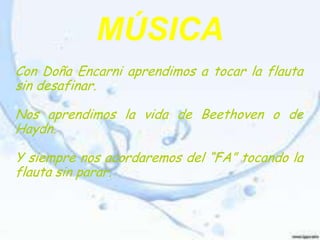 MÚSICA
Con Doña Encarni aprendimos a tocar la flauta
sin desafinar.

Nos aprendimos la vida de Beethoven o de
Haydn.

Y siempre nos acordaremos del “FA” tocando la
flauta sin parar.
 