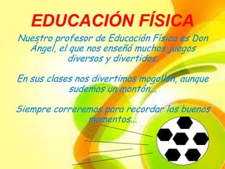 EDUCACIÓN FÍSICA
Nuestro profesor de Educación Física es Don
  Ángel, el que nos enseñó muchos juegos
           diversos y divertidos.

En sus clases nos divertimos mogollón, aunque
            sudemos un montón...

Siempre correremos para recordar los buenos
               momentos...
 