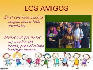 LOS AMIGOS
En el cole hice muchos
 amigos, sobre todo
 divertidos.

Menos mal que no los
 voy a echar de
 menos, pues al mismo
 instituto iremos...
 