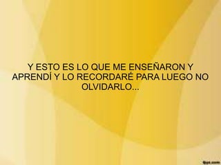 Y ESTO ES LO QUE ME ENSEÑARON Y
APRENDÍ Y LO RECORDARÉ PARA LUEGO NO
              OLVIDARLO...
 