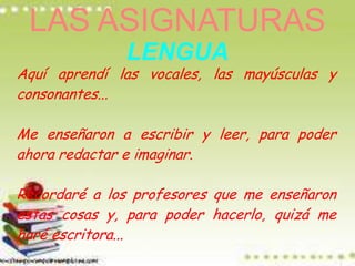 LAS ASIGNATURAS
              LENGUA
Aquí aprendí las vocales, las mayúsculas y
consonantes...

Me enseñaron a escribir y leer, para poder
ahora redactar e imaginar.

Recordaré a los profesores que me enseñaron
estas cosas y, para poder hacerlo, quizá me
haré escritora...
 