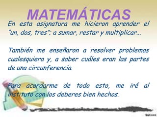 En
      MATEMÁTICAS
    esta asignatura me hicieron aprender          el
“un, dos, tres”; a sumar, restar y multiplicar...

También me enseñaron a resolver problemas
cualesquiera y, a saber cuáles eran las partes
de una circunferencia.

Para acordarme de todo esto, me iré al
instituto con los deberes bien hechos.
 