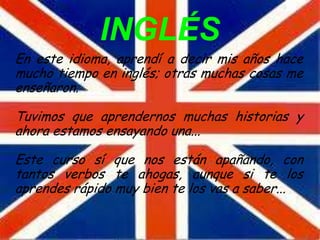 INGLÉS
En este idioma, aprendí a decir mis años hace
mucho tiempo en inglés; otras muchas cosas me
enseñaron.

Tuvimos que aprendernos muchas historias y
ahora estamos ensayando una...

Este curso sí que nos están apañando, con
tantos verbos te ahogas, aunque si te los
aprendes rápido muy bien te los vas a saber...
 