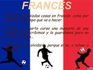 FRANCÉS
Aprendí demasiadas cosas en francés, como por
ejemplo el tiempo que va a hacer.

Hicimos en cuarto curso una maqueta de una
ciudad, la describimos y la guardamos para no
olvidarla jamás...

Esperemos no olvidarla, porque si no, a volver a
repasar...
 