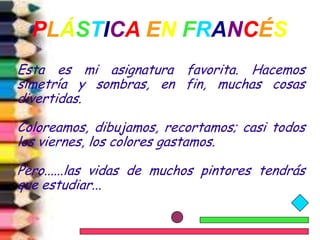 PLÁSTICA EN FRANCÉS
Esta es mi asignatura favorita. Hacemos
simetría y sombras, en fin, muchas cosas
divertidas.

Coloreamos, dibujamos, recortamos; casi todos
los viernes, los colores gastamos.

Pero......las vidas de muchos pintores tendrás
que estudiar...
 