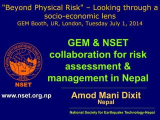 "Beyond Physical Risk" – Looking through a 
socio-economic lens 
GEM Booth, UR, London, Tuesday July 1, 2014 
GEM & NSET 
collaboration for risk 
assessment & 
management in Nepal 
Amod Mani Dixit 
Nepal 
www.nset.org.np 
National Society for Earthquake Technology-Nepal 
 