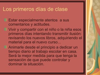 Los primeros días de clase
Estar especialmente atentos a sus
comentarios y actitudes.
Vivir y compartir con el niño o la niña esos
primeros días intentando transmitir ilusión:
revisando los nuevos libros, adquiriendo el
material para el nuevo curso...
Animarle desde el principio a dedicar un
tiempo diario al trabajo escolar en casa.
Será la mejor medida para que tenga la
sensación de que puede controlar y
dominar la situación.
 