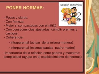 PONER NORMAS:
- Pocas y claras.
- Con firmeza.
- Mejor si son pactadas con el niñ@
- Con consecuencias ajustadas: cumplir premios y
castigos.
- Coherencia:
- intraparental (actuar de la misma manera)
- interparental (mismas pautas padre-madre)
-Importancia de la relación entre padres y maestros:
complicidad (ayuda en el establecimiento de normas)
 