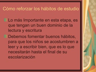 Cómo reforzar los hábitos de estudio
Lo más Importante en esta etapa, es
que tengan un buen dominio de la
lectura y escritura
Debemos fomentar buenos hábitos,
para que los niños se acostumbren a
leer y a escribir bien, que es lo que
necesitarán hasta el final de su
escolarización
 