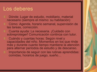 Dónde: Lugar de estudio, mobiliario, material
necesario (siempre el mismo: su habitación)
Cómo: Agenda, horario semanal, supervisión de
las tareas, corrección.
Cuanta ayuda: La necesaria. ¡Cuidado con
sobreproteger! Comunicación continúa con tutor.
Cuándo y cuantas horas: Según nivel y
capacidades del niño. Momentos en los que rinde
más y durante cuanto tiempo mantiene la atención
para alternar períodos de estudio y de descanso.
Importancia de seguir con las rutinas aprendidas:
comidas, horarios de juego, sueño…
Los deberes
 