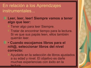 En relación a los Aprendzajes
instrumentales...
Leer, leer, leer! Siempre vamos a tener
algo que leer:
Tener algo para leer Siempre.
Tratar de encontrar tiempo para la lectura.
Si ve que sus papás leen, ellos también
querrán leer.
• Cuando escojamos libros para el
niñ@, seleccionar libros del nivel
correcto:
Ayudarle en la selección de libros ajustados
a su edad y nivel. El objetivo es darle
muchas experiencias con éxito en la
lectura.
 