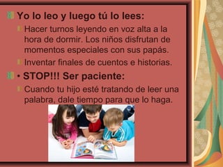 Yo lo leo y luego tú lo lees:
Hacer turnos leyendo en voz alta a la
hora de dormir. Los niños disfrutan de
momentos especiales con sus papás.
Inventar finales de cuentos e historias.
• STOP!!! Ser paciente:
Cuando tu hijo esté tratando de leer una
palabra, dale tiempo para que lo haga.
 