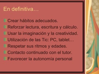 En definitiva…
Crear hábitos adecuados.
Reforzar lectura, escritura y cálculo.
Usar la imaginación y la creatividad.
Utilización de las Tic: PC, tablet…
Respetar sus ritmos y edades.
Contacto continuado con el tutor.
Favorecer la autonomía personal
 