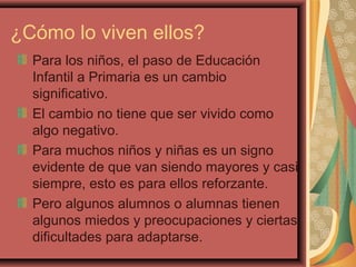 ¿Cómo lo viven ellos?
Para los niños, el paso de Educación
Infantil a Primaria es un cambio
significativo.
El cambio no tiene que ser vivido como
algo negativo.
Para muchos niños y niñas es un signo
evidente de que van siendo mayores y casi
siempre, esto es para ellos reforzante.
Pero algunos alumnos o alumnas tienen
algunos miedos y preocupaciones y ciertas
dificultades para adaptarse.
 