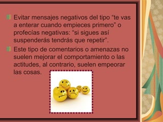 Evitar mensajes negativos del tipo “te vas
a enterar cuando empieces primero” o
profecías negativas: “si sigues así
suspenderás tendrás que repetir”.
Este tipo de comentarios o amenazas no
suelen mejorar el comportamiento o las
actitudes, al contrario, suelen empeorar
las cosas.
 