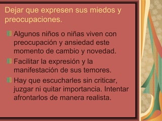 Dejar que expresen sus miedos y
preocupaciones.
Algunos niños o niñas viven con
preocupación y ansiedad este
momento de cambio y novedad.
Facilitar la expresión y la
manifestación de sus temores.
Hay que escucharles sin criticar,
juzgar ni quitar importancia. Intentar
afrontarlos de manera realista.
 