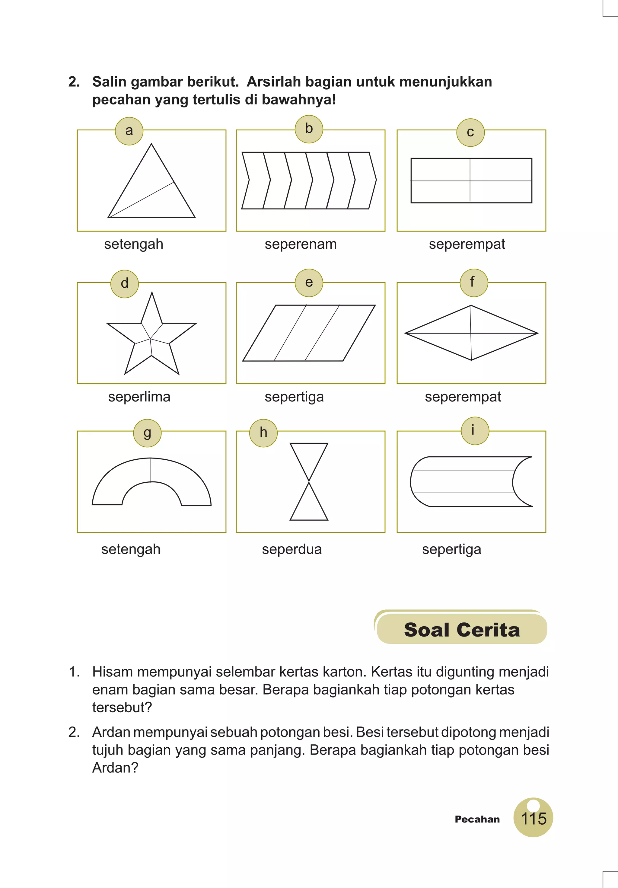 115Pecahan
2. Salin gambar berikut. Arsirlah bagian untuk menunjukkan
pecahan yang tertulis di bawahnya!
Soal Cerita
1. Hisam mempunyai selembar kertas karton. Kertas itu digunting menjadi
enam bagian sama besar. Berapa bagiankah tiap potongan kertas
tersebut?
2. Ardan mempunyai sebuah potongan besi. Besi tersebut dipotong menjadi
tujuh bagian yang sama panjang. Berapa bagiankah tiap potongan besi
Ardan?
setengah seperdua sepertiga
seperlima sepertiga seperempat
setengah seperenam seperempat
g h i
a
fed
cb
 