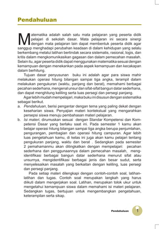 1Pendahuluan
Pendahuluan
M
atematika adalah salah satu mata pelajaran yang peserta didik
pelajari di sekolah dasar. Mata pelajaran ini secara sinergi
dengan mata pelajaran lain dapat membentuk peserta didik agar
sanggup menghadapi perubahan keadaan di dalam kehidupan yang selalu
berkembang melalui latihan bertindak secara sistematis, rasional, logis, dan
kritis dalam mengkomunikasikan gagasan dan dalam pemecahan masalah.
Selain itu, agar peserta didik dapat menggunakan matematika sesuai dengan
kemampuan dengan menekankan pada aspek kemampuan dan kecakapan
dalam berhitung.
Tujuan dasar penyusunan buku ini adalah agar para siswa mahir
melakukan operasi hitung bilangan sampai tiga angka, terampil dalam
melakukan pengukuran (waktu, panjang dan berat), memahami berbagai
pecahan sederhana, mengenal unsur dan sifat-sifat bangun datar sederhana,
dan dapat menghitung keliling serta luas persegi dan persegi panjang.
Agarlebihmudahmempelajari,makabukuinidisusundengansistematika
sebagai berikut.
a. Pendahuluan, berisi pengantar dengan tema yang paling dekat dengan
keseharian siswa. Penyajian materi kontekstual yang mengarahkan
persepsi siswa menuju pembahasan materi pelajaran.
b. Isi materi, dirumuskan sesuai dengan Standar Kompetensi dan Kom-
petensi Dasar yang berlaku saat ini. Pada semester 1 kamu akan
belajar operasi hitung bilangan sampai tiga angka berupa penjumlahan,
pengurangan, pembagian dan operasi hitung campuran. Agar lebih
luas pengetahuan kamu, di kelas ini juga akan kamu pelajari tentang
pengukuran panjang, waktu dan berat . Sedangkan pada semester
2 pemahamanmu akan ditingkatkan dengan mempelajari: pecahan
sederhana dan penggunaannya dalam pemecahan masalah, meng-
identiﬁkasi berbagai bangun datar sederhana menurut sifat atau
unsurnya, mengidentiﬁkasi berbagai jenis dan besar sudut, serta
menyelesaikan masalah yang berkaitan dengan keliling, luas persegi
dan persegi panjang.
Pada setiap materi dilengkapi dengan contoh-contoh soal, latihan-
latihan dan tugas. Contoh soal merupakan langkah yang harus
diikuti dalam mengerjakan soal. Latihan, merupakan tolok ukur untuk
mengetahui kemampuan siswa dalam memahami isi materi pelajaran.
Sedangkan tugas, bertujuan untuk mengembangkan pengetahuan,
keterampilan serta sikap.
 