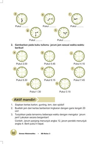 92 Gemar Matematika ~ SD Kelas 3
2. Gambarkan pada buku tulismu jarum jam sesuai waktu-waktu
berikut!
Pukul ..........
Pukul ..........Pukul .......... Pukul ..........
Pukul ..........
Pukul 2.00
Pukul 5.30 Pukul 9.15 Pukul 7.45
Pukul 4.15
Pukul 1.30 Pukul 3.15
Pukul 5.45
g
h
h
g
f
d e f
e
cba
d
Aktif mandiri
1. Siapkan kertas karton, gunting, lem, dan spidol!
2. Buatlah jam dari kertas berbentuk lingkaran dengan garis tengah 20
cm!
3. Tunjukkan pada temanmu beberapa waktu dengan mengatur jarum
jam! Lakukan secara bergantian!
Contoh: Jarum panjang menunjuk angka 12, jarum pendek menunjuk
angka 4. Berti pukul 4 tepat.
 