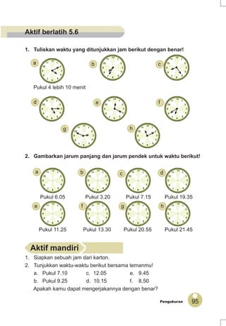 95Pengukuran
Pukul 4 lebih 10 menit
1. Tuliskan waktu yang ditunjukkan jam berikut dengan benar!
2. Gambarkan jarum panjang dan jarum pendek untuk waktu berikut!
1. Siapkan sebuah jam dari karton.
2. Tunjukkan waktu-waktu berikut bersama temanmu!
a. Pukul 7.10 c. 12.05 e. 9.45
b. Pukul 9.25 d. 10.15 f. 8.50
Apakah kamu dapat mengerjakannya dengan benar?
Pukul 20.55 Pukul 21.45Pukul 11.25 Pukul 13.30
Pukul 19.35Pukul 6.05 Pukul 7.15Pukul 3.20
Aktif mandiri
f
g
e
a
h
d
cb
e f g h
dcba
Aktif berlatih 5.6
 