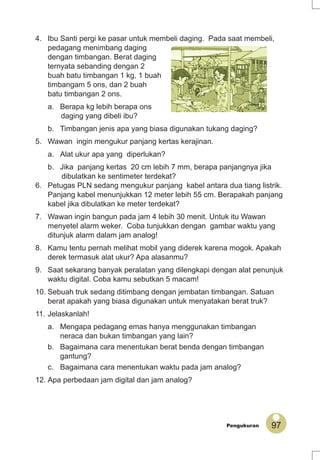 97Pengukuran
4. Ibu Santi pergi ke pasar untuk membeli daging. Pada saat membeli,
pedagang menimbang daging
dengan timbangan. Berat daging
ternyata sebanding dengan 2
buah batu timbangan 1 kg, 1 buah
timbangam 5 ons, dan 2 buah
batu timbangan 2 ons.
a. Berapa kg lebih berapa ons
daging yang dibeli ibu?
b. Timbangan jenis apa yang biasa digunakan tukang daging?
5. Wawan ingin mengukur panjang kertas kerajinan.
a. Alat ukur apa yang diperlukan?
b. Jika panjang kertas 20 cm lebih 7 mm, berapa panjangnya jika
dibulatkan ke sentimeter terdekat?
6. Petugas PLN sedang mengukur panjang kabel antara dua tiang listrik.
Panjang kabel menunjukkan 12 meter lebih 55 cm. Berapakah panjang
kabel jika dibulatkan ke meter terdekat?
7. Wawan ingin bangun pada jam 4 lebih 30 menit. Untuk itu Wawan
menyetel alarm weker. Coba tunjukkan dengan gambar waktu yang
ditunjuk alarm dalam jam analog!
8. Kamu tentu pernah melihat mobil yang diderek karena mogok. Apakah
derek termasuk alat ukur? Apa alasanmu?
9. Saat sekarang banyak peralatan yang dilengkapi dengan alat penunjuk
waktu digital. Coba kamu sebutkan 5 macam!
10. Sebuah truk sedang ditimbang dengan jembatan timbangan. Satuan
berat apakah yang biasa digunakan untuk menyatakan berat truk?
11. Jelaskanlah!
a. Mengapa pedagang emas hanya menggunakan timbangan
neraca dan bukan timbangan yang lain?
b. Bagaimana cara menentukan berat benda dengan timbangan
gantung?
c. Bagaimana cara menentukan waktu pada jam analog?
12. Apa perbedaan jam digital dan jam analog?
 