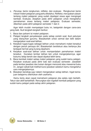 2 Gemar Matematika ~ SD Kelas 3
c. Penutup, berisi rangkuman, reﬂeksi, dan evaluasi. Rangkuman berisi
intisari materi pelajaran yang perlu diketahui. Reﬂeksi, merupakan ulasan
tentang materi pelajaran yang sudah dipelajari siswa agar mengingat
kembali. Evaluasi, disajikan pada akhir pelajaran untuk mengetahui
pemahaman siswa tentang materi pelajaran. Evaluasi semester,
diberikan pada akhir pelajaran semester 1 dan 2.
Agar lebih mudah mempelajari buku ini, belajarlah dengan cara-cara
yang baik. Ikuti langkah-langkah berikut.
1. Baca dan pahami isi materi pelajaran.
2. Pelajari langkah penyelesaian pada setiap contoh soal. Ikuti petunjuk
yang dianjurkan gurumu. Biasakanlah untuk cermat dan teliti dalam
mengerjakan soal-soal latihan.
3. Kerjakan tugas-tugas sebagai latihan untuk memahami materi tersebut
dengan penuh percaya diri. Biasakanlah berdiskusi atau bertanya jika
terdapat hal-hal yang kurang dipahami.
4. Kerjakan soal-soal latihan untuk memperdalam pemahaman materi
tersebut. Gunakan lembar latihan lain untuk mengerjakannya, agar
bukumu tetap bersih dan dapat dipakai lebih lama.
5. Baca kembali materi setiap materi pelajaran yang sudah kamu pelajari.
Kerjakan evaluasi pada akhir bab dan evaluasi semester. Jawablah
pada lembar jawaban dan bukan dengan mencoret atau mewarnai buku
ini. Jangan sekali-kali melihat kunci jawaban sebelum kamu mengetahui
cara mengerjakannya.
6. Biasakan bersikap jujur dalam mengerjakan setiap latihan. Ingat kema-
juan belajarmu ditentukan oleh usahamu.
Kamu tentu akan cepat memahami pelajaran jika selalu rajin berlatih.
Tekun dan aktif berlatihlah. Renungkan dan ingatlah kembali pelajaran yang
sudah kamu pelajari pada setiap akhir pelajaran.
 