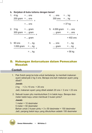 102 Gemar Matematika ~ SD Kelas 3
Contoh
b. Kerjakan di buku tulismu dengan benar!
1. 4 kg = ... ons 4. .... ons = ... kg
200 gram = ... ons 300 ons = ... kg________________
+
________________
+
= ... ons = 37 kg
2. 3 kg = ... gram 5. 4.000 gram = ... ons
300 gram = ... gram .... gram = ... ons__________________
+
___________________ +
= ... gram = 402 ons
3. 90 ons = ... kg 6. .... ons = ... kg
1.000 gram = ... kg .... gram = ... kg__________________
+
__________________
+
= ... kg = 56 kg
D. Hubungan Antarsatuan dalam Pemecahan
Masalah
1. Pak Duloh pergi ke kota untuk berbelanja. Ia membeli makanan
ayam sebanyak 2 kg 3 ons. Berapa ons-kah makanan ayam yang
dibeli?
Jawab:
2 kg = 2 x 10 ons = 20 ons
Jadi, makanan ayam yang dibeli adalah 20 ons + 3 ons = 23 ons
2. Sebuah kusen pitu membutuhkan 5 m balok kayu. Berapa desi-
meter balok kayu untuk membuat 3 kusen pintu?
Jawab:
1 meter = 10 desimater
5 meter = 50 desimeter
Bahan untuk 3 kusen pintu = 3 x 50 desimeter = 150 desimeter
Jadi, panjang balok kayu yang dibutuhkan adalah 150 desimeter
 