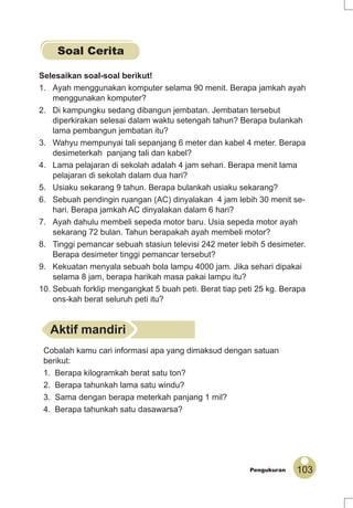 103Pengukuran
Selesaikan soal-soal berikut!
1. Ayah menggunakan komputer selama 90 menit. Berapa jamkah ayah
menggunakan komputer?
2. Di kampungku sedang dibangun jembatan. Jembatan tersebut
diperkirakan selesai dalam waktu setengah tahun? Berapa bulankah
lama pembangun jembatan itu?
3. Wahyu mempunyai tali sepanjang 6 meter dan kabel 4 meter. Berapa
desimeterkah panjang tali dan kabel?
4. Lama pelajaran di sekolah adalah 4 jam sehari. Berapa menit lama
pelajaran di sekolah dalam dua hari?
5. Usiaku sekarang 9 tahun. Berapa bulankah usiaku sekarang?
6. Sebuah pendingin ruangan (AC) dinyalakan 4 jam lebih 30 menit se-
hari. Berapa jamkah AC dinyalakan dalam 6 hari?
7. Ayah dahulu membeli sepeda motor baru. Usia sepeda motor ayah
sekarang 72 bulan. Tahun berapakah ayah membeli motor?
8. Tinggi pemancar sebuah stasiun televisi 242 meter lebih 5 desimeter.
Berapa desimeter tinggi pemancar tersebut?
9. Kekuatan menyala sebuah bola lampu 4000 jam. Jika sehari dipakai
selama 8 jam, berapa harikah masa pakai lampu itu?
10. Sebuah forklip mengangkat 5 buah peti. Berat tiap peti 25 kg. Berapa
ons-kah berat seluruh peti itu?
Aktif mandiri
Cobalah kamu cari informasi apa yang dimaksud dengan satuan
berikut:
1. Berapa kilogramkah berat satu ton?
2. Berapa tahunkah lama satu windu?
3. Sama dengan berapa meterkah panjang 1 mil?
4. Berapa tahunkah satu dasawarsa?
Soal Cerita
 