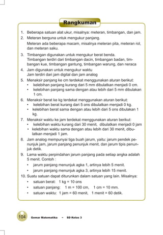 104 Gemar Matematika ~ SD Kelas 3
1. Beberapa satuan alat ukur, misalnya: meteran, timbangan, dan jam.
2. Meteran berguna untuk mengukur panjang.
Meteran ada beberapa macam, misalnya meteran pita, meteran rol,
dan meteran saku.
3. Timbangan digunakan untuk mengukur berat benda.
Timbangan terdiri dari timbangan dacin, timbangan badan, tim-
bangan kue, timbangan gantung, timbangan warung, dan neraca
4. Jam digunakan untuk mengukur waktu
Jam terdiri dari jam digital dan jam analog
5. Menaksir panjang ke cm terdekat menggunakan aturan berikut:
• kelebihan panjang kurang dari 5 mm dibulatkan menjadi 0 cm.
• kelebihan panjang sama dengan atau lebih dari 5 mm dibulakan
1 cm.
6. Menaksir berat ke kg terdekat menggunakan aturan berikut:
• kelebihan berat kurang dari 5 ons dibulatkan menjadi 0 kg.
• kelebihan berat sama dengan atau lebih dari 5 ons dibulakan 1
kg.
7. Menaksir waktu ke jam terdekat menggunakan aturan berikut:
• kelebihan waktu kurang dari 30 menit, dibulatkan menjadi 0 jam
• kelebihan waktu sama dengan atau lebih dari 30 menit, dibu-
latkan menjadi 1 jam.
8. Jam analog mempunyai tiga buah jarum, yaitu: jarum pendek pe-
nunjuk jam, jarum panjang penunjuk menit, dan jarum tipis penun-
juk detik.
9. Lama waktu perpindahan jarum panjang pada setiap angka adalah
5 menit. Contoh :
• jarum panjang menunjuk agka 1, artinya lebih 5 menit.
• jarum panjang menunjuk agka 3, artinya lebih 15 menit.
10. Suatu satuan dapat diturunkan dalam satuan yang lain. Misalnya:
• satuan berat: 1 kg = 10 ons
• satuan panjang: 1 m = 100 cm, 1 cm = 10 mm.
• satuan waktu: 1 jam = 60 menit, 1 menit = 60 detik.
Rangkuman
 