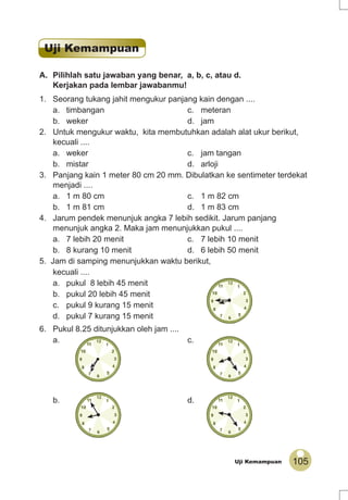 105Uji Kemampuan
A. Pilihlah satu jawaban yang benar, a, b, c, atau d.
Kerjakan pada lembar jawabanmu!
1. Seorang tukang jahit mengukur panjang kain dengan ....
a. timbangan c. meteran
b. weker d. jam
2. Untuk mengukur waktu, kita membutuhkan adalah alat ukur berikut,
kecuali ....
a. weker c. jam tangan
b. mistar d. arloji
3. Panjang kain 1 meter 80 cm 20 mm. Dibulatkan ke sentimeter terdekat
menjadi ....
a. 1 m 80 cm c. 1 m 82 cm
b. 1 m 81 cm d. 1 m 83 cm
4. Jarum pendek menunjuk angka 7 lebih sedikit. Jarum panjang
menunjuk angka 2. Maka jam menunjukkan pukul ....
a. 7 lebih 20 menit c. 7 lebih 10 menit
b. 8 kurang 10 menit d. 6 lebih 50 menit
5. Jam di samping menunjukkan waktu berikut,
kecuali ....
a. pukul 8 lebih 45 menit
b. pukul 20 lebih 45 menit
c. pukul 9 kurang 15 menit
d. pukul 7 kurang 15 menit
6. Pukul 8.25 ditunjukkan oleh jam ....
a. c.
b. d.
Uji Kemampuan
 