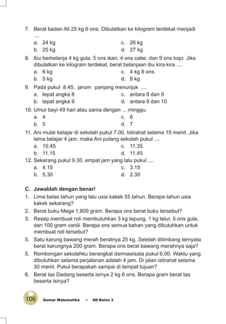 106 Gemar Matematika ~ SD Kelas 3
7. Berat badan Ali 25 kg 6 ons. Dibulatkan ke kilogram terdekat menjadi
....
a. 24 kg c. 26 kg
b. 25 kg d. 27 kg
8. Ibu berbelanja 4 kg gula, 5 ons ikan, 4 ons cabe, dan 9 ons kopi. Jika
dibulatkan ke kilogram terdekat, berat belanjaan ibu kira-kira ....
a. 6 kg c. 4 kg 8 ons
b. 5 kg d. 8 kg
9. Pada pukul 8.45, jarum panjang menunjuk ....
a. tepat angka 8 c. antara 8 dan 9
b. tepat angka 9 d. antara 9 dan 10
10. Umur bayi 49 hari atau sama dengan ... minggu.
a. 4 c. 6
b. 5 d. 7
11. Ani mulai belajar di sekolah pukul 7.00. Istirahat selama 15 menit. Jika
lama belajar 4 jam, maka Ani pulang sekolah pukul ....
a. 10.45 c. 11.35
b. 11.15 d. 11.45
12. Sekarang pukul 9.30, empat jam yang lalu pukul ....
a. 4.15 c. 3.15
b. 5.30 d. 2.30
C. Jawablah dengan benar!
1. Lima belas tahun yang lalu usia kakek 55 tahun. Berapa tahun usia
kakek sekarang?
2. Berat buku Mega 1.800 gram. Berapa ons berat buku tersebut?
3. Resep membuat roti membutuhkan 3 kg tepung, 1 kg telur, 5 ons gula,
dan 100 gram vanili. Berapa ons semua bahan yang dibutuhkan untuk
membuat roti tersebut?
5. Satu karung bawang merah beratnya 25 kg. Setelah ditimbang ternyata
berat karungnya 200 gram. Berapa ons berat bawang merahnya saja?
5. Rombongan sekolahku berangkat darmawisata pukul 6.00. Waktu yang
dibutuhkan selama perjalanan adalah 4 jam. Di jalan istirahat selama
30 menit. Pukul berapakah sampai di tempat tujuan?
6. Berat tas Dadang beserta isinya 2 kg 6 ons. Berapa gram berat tas
beserta isinya?
 