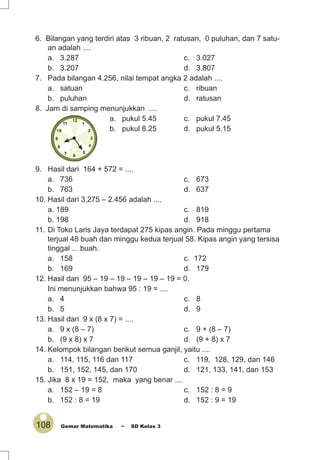 108 Gemar Matematika ~ SD Kelas 3
6. Bilangan yang terdiri atas 3 ribuan, 2 ratusan, 0 puluhan, dan 7 satu-
an adalah ....
a. 3.287 c. 3.027
b. 3.207 d. 3.807
7. Pada bilangan 4.256, nilai tempat angka 2 adalah ....
a. satuan c. ribuan
b. puluhan d. ratusan
8. Jam di samping menunjukkan ....
a. pukul 5.45 c. pukul 7.45
b. pukul 8.25 d. pukul 5.15
9. Hasil dari 164 + 572 = ....
a. 736 c. 673
b. 763 d. 637
10. Hasil dari 3.275 – 2.456 adalah ....
a. 189 c. 819
b. 198 d. 918
11. Di Toko Laris Jaya terdapat 275 kipas angin. Pada minggu pertama
terjual 48 buah dan minggu kedua terjual 58. Kipas angin yang tersisa
tinggal ... buah.
a. 158 c. 172
b. 169 d. 179
12. Hasil dari 95 – 19 – 19 – 19 – 19 – 19 = 0.
Ini menunjukkan bahwa 95 : 19 = ....
a. 4 c. 8
b. 5 d. 9
13. Hasil dari 9 x (8 x 7) = ....
a. 9 x (8 – 7) c. 9 + (8 – 7)
b. (9 x 8) x 7 d. (9 + 8) x 7
14. Kelompok bilangan berikut semua ganjil, yaitu ....
a. 114, 115, 116 dan 117 c. 119, 128, 129, dan 146
b. 151, 152, 145, dan 170 d. 121, 133, 141, dan 153
15. Jika 8 x 19 = 152, maka yang benar ....
a. 152 – 19 = 8 c. 152 : 8 = 9
b. 152 : 8 = 19 d. 152 : 9 = 19
 