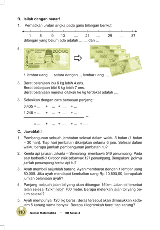 110 Gemar Matematika ~ SD Kelas 3
• • • • • • • • • •
1 5 9 13 .... 21 .... 29 .... 37
Bilangan yang belum ada adalah ... ... dan ...
C. Jawablah!
1. Pembangunan sebuah jembatan selesai dalam waktu 6 bulan (1 bulan
= 30 hari). Tiap hari jembatan dikerjakan selama 6 jam. Selesai dalam
waktu berapa jamkah pembangunan jembatan itu?
2. Kereta api jurusan Jakarta – Semarang membawa 549 penumpang. Pada
saat berhenti di Cirebon naik sebanyak 127 penumpang. Berapakah jadinya
jumlah penumpang kereta api itu?
3. Ayah membeli sejumlah barang. Ayah membayar dengan 1 lembar uang
50.000. Jika ayah mendapat kembalian uang Rp 10.500,00, berapakah
jumlah belanjaan ayah?
4. Panjang sebuah jalan tol yang akan dibangun 15 km. Jalan tol tersebut
telah selesai 12 km lebih 700 meter. Berapa meterkah jalan tol yang be-
lum selesai?
5. Ayah mempunyai 120 kg beras. Beras tersebut akan dimasukkan keda-
lam 5 karung sama banyak. Berapa kilogramkah berat tiap karung?
3. Selesikan dengan cara bersusun panjang:
3.435 = ... + ... + ... + ...
1.246 = ... + ... + ... + ...
_____________________________ –
= ... + ... + ... + ... = ....
4.
1 lembar uang ... setara dengan ... lembar uang ....
3. Berat belanjaan ibu 6 kg lebih 4 ons.
Berat belanjaan bibi 8 kg lebih 7 ons.
Berat belanjaan mereka ditaksir ke kg terdekat adalah ....
B. Isilah dengan benar!
1. Perhatikan urutan angka pada garis bilangan berikut!
 