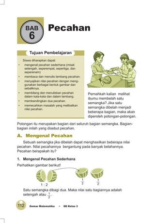 112 Gemar Matematika ~ SD Kelas 3
PecahanBAB
6
Tujuan Pembelajaran
Siswa diharapkan dapat:
• mengenal pecahan sederhana (misal:
setengah, seperempat, sepertiga, dan
seperenam)
• membaca dan menulis lambang pecahan.
• menyajikan nilai pecahan dengan meng-
gunakan berbagai bentuk gambar dan
sebaliknya.
• membilang dan menuliskan pecahan
dalam kata-kata dan dalam lambang.
• membandingkan dua pecahan.
• memecahkan masalah yang melibatkan
nilai pecahan.
Pernahkah kalian melihat
ibumu membelah satu
semangka? Jika satu
semangka dibelah menjadi
beberapa bagian, maka akan
diperoleh potongan-potongan.
A. Mengenal Pecahan
Sebuah semangka jika dibelah dapat menghasilkan beberapa nilai
pecahan. Nilai pecahannya bergantung pada banyak belahannya.
Pecahan berapakah itu?
1. Mengenal Pecahan Sederhana
Perhatikan gambar berikut!
Satu semangka dibagi dua. Maka nilai satu bagiannya adalah
setengah atau 1
2
.
1 : 2
1
2
1
2
Potongan itu merupakan bagian dari seluruh bagian semangka. Bagian-
bagian inilah yang disebut pecahan.
 