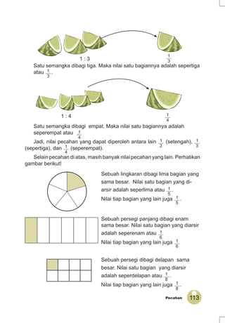 113Pecahan
Satu semangka dibagi tiga. Maka nilai satu bagiannya adalah sepertiga
atau 1
3
.
Satu semangka dibagi empat. Maka nilai satu bagiannya adalah
seperempat atau .
Jadi, nilai pecahan yang dapat diperoleh antara lain 1
2
(setengah), 1
3
(sepertiga), dan 1
4
(seperempat).
Selain pecahan di atas, masih banyak nilai pecahan yang lain. Perhatikan
gambar berikut!
Sebuah lingkaran dibagi lima bagian yang
sama besar. Nilai satu bagian yang di-
arsir adalah seperlima atau 1
5
.
Nilai tiap bagian yang lain juga 1
5
.
Sebuah persegi panjang dibagi enam
sama besar. Nilai satu bagian yang diarsir
adalah seperenam atau 1
6
Nilai tiap bagian yang lain juga 1
6
Sebuah persegi dibagi delapan sama
besar. Nilai satu bagian yang diarsir
adalah seperdelapan atau 1
8
.
Nilai tiap bagian yang lain juga 1
8
.
1 : 3
1
3
1 : 4 1
4
1
4
 