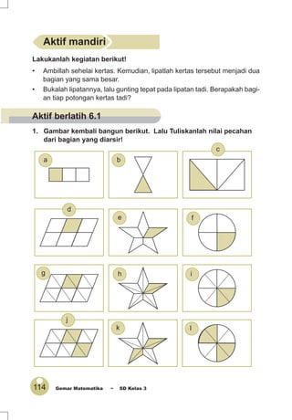 114 Gemar Matematika ~ SD Kelas 3
Lakukanlah kegiatan berikut!
• Ambillah sehelai kertas. Kemudian, lipatlah kertas tersebut menjadi dua
bagian yang sama besar.
• Bukalah lipatannya, lalu gunting tepat pada lipatan tadi. Berapakah bagi-
an tiap potongan kertas tadi?
1. Gambar kembali bangun berikut. Lalu Tuliskanlah nilai pecahan
dari bagian yang diarsir!
Aktif mandiri
e
a
j
d
i
lk
hg
c
f
b
Aktif berlatih 6.1
 