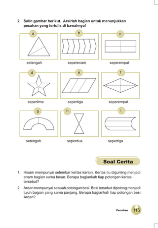 115Pecahan
2. Salin gambar berikut. Arsirlah bagian untuk menunjukkan
pecahan yang tertulis di bawahnya!
Soal Cerita
1. Hisam mempunyai selembar kertas karton. Kertas itu digunting menjadi
enam bagian sama besar. Berapa bagiankah tiap potongan kertas
tersebut?
2. Ardan mempunyai sebuah potongan besi. Besi tersebut dipotong menjadi
tujuh bagian yang sama panjang. Berapa bagiankah tiap potongan besi
Ardan?
setengah seperdua sepertiga
seperlima sepertiga seperempat
setengah seperenam seperempat
g h i
a
fed
cb
 
