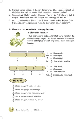 116 Gemar Matematika ~ SD Kelas 3
3. Sehelai kertas dilipat di bagian tengahnya. Jika proses melipat ini
dilakukan tiga kali, berapakah nilai pecahan untuk tiap bagian?
4. Semangka A dibelah menjadi 2 bagian. Semangka B dibelah menjadi 5
bagian. Berapakah nilai satu bagian dari semangka A dan B?
5. Dudung mempunyai 5 rambutan. 2 Rambutan diberikan kepada Toha.
Berapa bagian yang diterima Toho jika dinyatakan dalam pecahan?
2. Membaca dan Menuliskan Lambang Pecahan
a. Membaca Pecahan
Rudi mempunyai sebuah tongkat kayu. Tongkat itu
lalu dipotong menjadi dua sama panjang. Maka nilai
setiap potongnya adalah seperdua atau setengah
bagian.
1
2
⇒ dibaca satu
⇒ dibaca dua
⇒ dibaca per
Jadi, 1
2
dibaca satu perdua
1
4
⇒ dibaca satu
⇒ dibaca empat
⇒ dibaca per
1
4
1
4
1
4 Jadi, 1
4
dibaca satu perempat.
1
2
1
2
1
4
Ingatlah!
1
2
dibaca satu perdua, atau seperdua
1
3
dibaca satu pertiga atau sepertiga
1
4
dibaca satu perempat atau seperempat
1
5
dibaca satu perlima atau seperlima
1
6
dibaca satu perenam atau seperenam
 